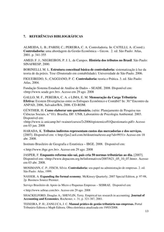 13
7. REFERÊNCIAS BIBLIOGRÁFICAS
ALMEIDA, L. B.; PARISI, C.; PEREIRA, C. A. Controladoria. In: CATELLI, A. (Coord.).
Controladoria: uma abordagem da Gestão Econômica – Gecon. 2. ed. São Paulo: Atlas,
2001. p. 341-355
AMED, F. J.; NEGREIROS, P. J. L. de Campos. História dos tributos no Brasil. São Paulo:
SINAFRESP, 2000.
BORINELLI, M. L. Estrutura conceitual básica de controladoria: sistematização à luz da
teoria de da práxis. Tese (Doutorado em contabilidade). Universidade de São Paulo. 2006.
FIGUEIREDO, S.; CAGGIANO, P. C. Controladoria: teoria e Prática. 3. ed. São Paulo:
Atlas, 2004.
Fundação Sistema Estadual de Análise de Dados – SEADE. 2008. Disponível em:
<http://www.seade.gov.br>. Acesso em 29 ago. 2008
GALLO, M. F., PEREIRA, C. A. e LIMA, E. M. Mensuração da Carga Tributária
Efetiva: Existem Divergências entre os Enfoques Econômico e Contábil? In: 30.º Encontro da
ANPAD, 2006, Salvador/BA, 2006. CD-ROM.
GÜNTHER, H. Como elaborar um questionário. (série: Planejamento de Pesquisa nas
Ciências Sociais, n.º 01). Brasília, DF: UNB, Laboratório de Psicologia Ambiental. 2003.
Disponível em:
<http://www.ic.unicamp.br/~wainer/cursos/2s2006/epistemico/01Questionario.pdf> Acesso
em 03 jun. 2008
HARADA, K. Tributos indiretos representam custos das mercadorias e dos serviços.
[2007]. Disponível em: < http://jus2.uol.com.br/doutrina/texto.asp?id=9931> Acesso em 18
abr. 2008.
Instituto Brasileiro de Geografia e Estatística – IBGE. 2008. Disponível em:
< http://www.ibge.gov.br>. Acesso em 29 ago. 2008
JASPER, F. Enquanto reforma não sai, país cria 50 normas tributárias ao dia. [2007].
Disponível em: <http://www.depacom.org.br/informativos/2007/621_05_10_07.htm>. Acesso
em 03 abr. 2008.
MOSIMANN, C. P.; FISCH, Sílvio. Controladoria: seu papel na administração de empresas. 2. ed.
São Paulo: Atlas, 1999.
NASSER, A. Expanding the formal economy. McKinsey Quarterly; 2007 Special Edition, p. 97-98,
2p. Business Source Premier.
Serviço Brasileiro de Apoio às Micro e Pequenas Empresas – SEBRAE. Disponível em:
< http://www.sebrae.com.br>. Acesso em 29 ago. 2008
SHACKELFORD, Douglas A,; SHEVLIN, Terry. Empirical tax research in accounting. Journal of
Accounting and Economics, Rochester, v. 31, p. 321-387, 2001.
TEIXEIRA, P. H.; ZANLUCA, J. C. Manual prático de gestão tributária nas empresas. Portal
Tributário Editora e Maph Editora. Obra eletrônica atualizada em 19/03/2008.
 