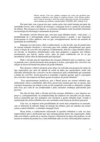 3
direitos autorais. Com isso, ganham vantagem nos custos que permitem uma
vantagem competitiva com relação às empresas formais. Essas últimas perdem
lucro e fatia do mercado e assim têm menos capital para investir em tecnologia e
outras medidas para melhorar a produtividade. (NASSER, 2007, tradução livre)
Por outro lado, com o passar dos anos, muitas ações vêm sendo tomadas por parte das
autoridades fiscais, com o objetivo de restringir a sonegação fiscal e a perda da arrecadação
de tributos. Para alcançar esse objetivo, as secretarias fazendárias estão investindo fortemente
em tecnologia de informação e treinamento de pessoal.
No entanto, convém observar que, com uma carga tributária menor – mais justa –, a
probabilidade de a informalidade reduzir significativamente é grande, o que impactaria
positivamente os cofres públicos, uma vez que, conseqüentemente, haveria um aumento da
quantidade de contribuintes.
Enquanto isso não ocorre, obter o conhecimento, se não do todo, mas de grande parte
do sistema tributário brasileiro, é necessário para todo cidadão, principalmente para quem
exerce a função de controller nas empresas. Evidentemente, além de a carga tributária efetiva
ser elevada, os brasileiros desinformados estão mais propensos a pagarem seus tributos
erroneamente, por fazê-lo, muitas vezes, antes do prazo estabelecido em lei ou por
desembolsar valores além do determinado pela legislação.
Dado o elevado grau de importância dos encargos tributários para as empresas, o que
se pretende com o desenvolvimento desta pesquisa é avaliar a percepção dos controllers em
relação ao desenvolvimento das práticas de gestão tributária.
Para alcançar o objetivo proposto neste artigo, foi realizada uma pesquisa de campo do
tipo exploratória, por meio do método de coleta de dados por questionários, tendo sido
utilizadas informações dos controllers ou dos responsáveis pela contabilidade que acumulam
a função de controller. Assim procurou-se responder à seguinte questão: qual é a percepção
dos controllers das empresas de Bauru quanto às práticas de gestão tributária?
Esse questionamento justifica-se, pois o Brasil possui um sistema tributário que,
infelizmente, onera o contribuinte; além disso, possui uma estrutura que traz, ao mesmo, uma
constante insegurança em relação a estar ou não cumprindo com todas as obrigações exigidas
pelo fisco, por conta de sua complexidade e pelas constantes mudanças apresentadas pelo
governo.
Nos dias de hoje, dado o elevado nível dos encargos tributários e seus impactos nos
preços e, consequentemente, na competitividade das empresas nos mercados em que atuam,
torna-se primordial que elas pratiquem com eficiência a gestão tributária legal, visando à
minimização dos efeitos tributários nos seus resultados como forma de eficiência gerencial.
Com isso, as empresas terão possibilidades de serem mais competitivas no mercado,
sem se utilizarem de métodos ilegais de redução dos tributos, pois tais métodos são crimes
contra a ordem tributária – a chamada sonegação fiscal.
Dessa forma, o conhecimento relacionado às questões tributárias é cada vez mais
imprescindível para o profissional que atua estrategicamente dentro das organizações. Saber
lidar com tributos a ponto de os mesmos fazerem o diferencial no preço dos produtos, ou até
mesmo na maneira de produzi-los, é uma habilidade cada vez mais valorizada pelas empresas.
 