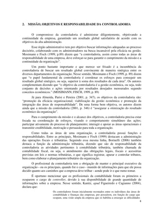 4
2. MISSÃO, OBJETIVOS E RESPONSABILIDADE DA CONTROLADORIA
O compromisso da controladoria é administrar diligentemente, objetivando a
continuidade da empresa, garantindo um resultado global satisfatório de acordo com os
objetivos da alta administração.
Esse órgão administrativo tem por objetivo buscar informações adequadas ao processo
decisório, colaborando com os administradores na busca incansável pela eficácia na gestão.
Mosimann e Fisch (1999, p.89) dizem que “a controladoria, assim como todas as áreas de
responsabilidade de uma empresa, deve esforçar-se para garantir o cumprimento da missão e a
continuidade da organização”.
Um ponto bastante importante e que merece ser frisado é a incumbência da
controladoria de buscar um resultado global convincente de maneira sinérgica entre os
diversos departamentos da organização. Nesse sentido, Mosimann e Fisch (1999, p. 89) dizem
que “o papel fundamental da controladoria é coordenar os esforços para conseguir um
resultado global sinérgico, ou seja, superior à soma dos resultados de cada área”. Os autores
complementam dizendo que “o objetivo da controladoria é a gestão econômica, ou seja, todo
conjunto de decisões e ações orientando por resultados desejados mensurados segundo
conceitos econômicos.” (MOSIMANN; FISCH, 1999, p. 89)
Já para Almeida, Parisi e Pereira (2001, p. 347), os objetivos da controladoria são:
“promoção da eficácia organizacional; viabilização da gestão econômica e promoção da
integração das áreas de responsabilidade”. De uma forma bem objetiva, os autores dizem
ainda que a missão da controladoria (2001, p. 346) é “assegurar a otimização do resultado
econômico da organização”.
Para o cumprimento da missão e o alcance dos objetivos, a controladoria precisa estar
focada na coordenação de esforços, visando o comportamento simultâneo das ações;
participar ativamente do processo de planejamento; interagir e apoiar as áreas operacionais e
transmitir credibilidade, motivação e persuasão para toda a organização.
Como todas as áreas de uma organização, a controladoria possui funções e
responsabilidades. Entre as principais, Mosimann e Fisch (1999) destacam a administração
das operações fiscais e tributárias. Seguindo essa mesma linha, Borinelli (2006) também
destaca a função da administração tributária, dizendo que são de responsabilidade da
controladoria as atividades pertinentes à contabilidade tributária, também chamada de
contabilidade fiscal, ou seja, o atendimento das obrigações legais, fiscais e acessórias
previstas em leis e normas tributárias, o que significa registrar, apurar e controlar tributos,
bem como elaborar o planejamento tributário da organização.
O profissional da controladoria tem a obrigação de manter o principal executivo da
organização - ou os principais, quando for o caso - munido de informações para que ele possa
decidir quanto aos caminhos que a empresa deve trilhar - aonde pode ir e que rumo tomar.
É oportuno mencionar que os profissionais da contabilidade foram os primeiros a
ocuparem o cargo de controller, devido à sua disponibilidade de grande quantidade de
informações sobre a empresa. Nesse sentido, Kanitz, apud Figueiredo e Cagianno (2004),
declara que:
Os controladores foram inicialmente recrutados entre os indivíduos das áreas de
contabilidade e finanças das empresas, por possuírem, em função do cargo que
ocupam, uma visão ampla da empresa que os habilita a enxergar as dificuldades
 