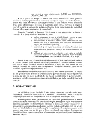 5
como um todo e propor soluções gerais. (KANITZ apud FIGUEIREDO;
CAGIANNO, 2004, p. 29)
Com o passar do tempo, à medida que outros profissionais foram ganhando
capacidade multidisciplinar também começaram a ocupar o cargo de controller. Portanto, é
comum hoje serem encontradas, além de profissionais da área contábil, pessoas de algumas
áreas, como administração, economia e engenharia, entre outras, exercendo a função de
controller; porém, evidentemente, qualquer profissional dessas outras áreas terá a necessidade
de desenvolver seus conhecimentos de contabilidade.
Segundo Figueiredo e Cagianno (2004), para o bom desempenho da função o
controller deve preencher alguns requisitos, tais como:
a) um bom conhecimento do ramo de atividade do qual a empresa faz parte,
assim como dos problemas e das vantagens que afetam o setor;
b) um conhecimento da história da empresa e uma identificação com seus
objetivos, suas metas e suas políticas, assim como com seus problemas
básicos e suas possibilidades estratégicas;
c) habilidade para analisar dados contábeis e estatísticos que são a base
direcionadora de sua ação e conhecimento de informática suficiente para
propor modelos de aglutinação e simulação das diversas combinações de
dados;
d) habilidade de bem expressar-se oralmente e por escrito e profundo
conhecimento dos princípios contábeis e das implicações fiscais que afetam
o resultado empresarial. (FIGUEIREDO, CAGIANNO, 2004, p.29) (g.n.)
Diante dessas posições, quando se mencionam todas as áreas da organização, inclui-se
a tributária também; assim, considera-se que o profissional da controladoria deve ser ainda
uma pessoa versátil, atenta às mudanças do ambiente e pronta para agir sempre que algo
ameaçar a sinergia das diversas áreas da organização. No entanto, não basta querer ser um
controller, é preciso estar preparado para isso.
Dessa forma, o profissional da controladoria não pode ser um “aventureiro” na função;
ele tem que estar ciente de todas as adversidades que aparecem no dia-a-dia das organizações,
e, acima de tudo, se dispor a enfrentá-las e a buscar constantemente o aperfeiçoamento e
atualização em todos os assuntos sob sua responsabilidade, o que inclui a gestão tributária da
empresa.
3. GESTÃO TRIBUTÁRIA
A realidade tributária brasileira é notoriamente complexa, trazendo muitas vezes
desembolsos financeiros desnecessários às empresas, causando-lhes, ainda, a constante
insegurança de estar ou não cumprindo com todas as obrigações exigidas pelo fisco.
Essa insegurança ocorre, primeiramente, em função dos aproximadamente 80 tributos
cobrados no Brasil, entre impostos, taxas e contribuições. Em segundo lugar, pela quantidade
de normas que regem o sistema tributário (são mais ou menos 300 normas editadas todos os
anos, entre leis complementares e ordinárias, decretos, portarias, instruções, etc.). Em terceiro
lugar, em virtude de haver aproximadamente 93 obrigações acessórias que as empresas devem
cumprir para tentar estar em dia com o fisco, considerando um conjunto de declarações,
formulários, livros, guias, etc., conforme informações do Instituto Brasileiro de Planejamento
Tributário – IBPT.
 