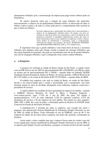 8
planejamento tributário, pois a reestruturação da empresa para pagar menos tributos pode ser
dispendiosa.
Os autores destacam ainda que a redução de carga tributária não representa,
necessariamente, o objetivo de um planejamento tributário efetivo. A observação de todos os
tributos, todas as partes e de todos os custos pode prever o comportamento mais racional no
que se refere aos tributos:
Os temas implicam que a minimização dos tributos não é necessariamente o
objetivo de um planejamento tributário efetivo. No entanto, esse deve ser
avaliado em uma forma efetiva nas organizações e através da adoção de uma
perspectiva contratual. O paradigma implicitamente assume que todas as
partes identificadas, todas as taxas (implícitas ou explícitas) e todos os demais
custos podem ser identificados e controlados, assim o comportamento
observado dos tributos será racional e previsível. (SCHOLES; WOLFSON
apud SHACKELFORD; SHEVLIN, 2001, p. 323, tradução livre).
É importante frisar que a gestão tributária é uma forma lícita de buscar a economia
tributária, pois qualquer outra ação tomada visando à redução dos encargos tributários, que
não esteja amparada na legislação, não pode ser considerada como um ato de gestão tributária,
mas sim de sonegação tributária, o que é configurado crime contra a ordem tributária.
4. A PESQUISA
A pesquisa foi realizada na cidade de Bauru, Estado de São Paulo. A cidade contou
com um PIB total no ano de 2005 de aproximadamente R$ 4.100.000,00 e um PIB per capita
no mesmo ano de aproximadamente R$ 11.700,00 – segundo dados da fundação SEADE
(Fundação Sistema Estadual de Análise de Dados). No mesmo período, o PIB do Brasil foi de
R$ 1,937 trilhão e o do estado de São Paulo de R$ 727,05 bilhões – segundo dados do IBGE.
O trabalho foca empresas com sede na cidade de Bauru, no estado de São Paulo,
devido à sua expressividade para o estado e proximidade com o pesquisador, sem fazer
distinção quanto ao ramo de atividade, abrangendo assim indústrias, empresas comerciais e
prestadoras de serviços.
A cidade também foi escolhida devido à quantidade de empresas lá sediadas - segundo
o SEBRAE (Serviço Brasileiro de Apoio às Micro e Pequenas Empresas -
www.sebrae.com.br), eram 17.226 até o ano de 2005, das quais 243 ligadas à
agropecuária/pesca, 1.572 do ramo industrial, 9.256 do segmento comércio, 6.119 são
prestadoras de serviços e 36 são empresas do setor público. Em relação aos anos seguintes,
2006, 2007 e 2008, até o mês de junho, a informação partiu da diretoria da JUCESP (Junta
Comercial do Estado de São Paulo) de Bauru.
A população-alvo é formada por todas as empresas, com exceção das micro e
pequenas, que optaram pelo Sistema Simplificado de Tributação (Simples Nacional), no ano
de 2008, na cidade de Bauru. Como informado no site do SEBRAE, cerca de 98 % das
empresas da cidade são dos tipos micro e pequena, não tendo sido, portanto, consideradas na
pesquisa.
Assim sendo, a única condição para que a empresa fizesse parte do estudo é que não
tivesse optado pelo sistema simplificado de tributação (Simples Nacional) no ano de 2008; se
as optantes pelo Simples fossem consideradas, a pesquisa se tornaria inviável devido à grande
 