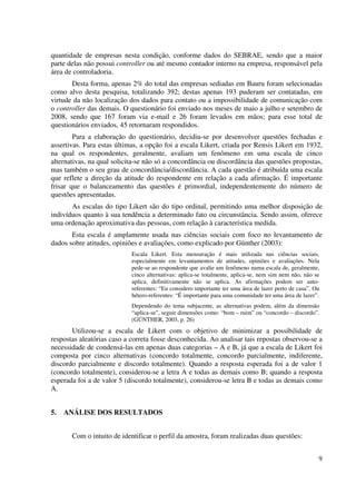 9
quantidade de empresas nesta condição, conforme dados do SEBRAE, sendo que a maior
parte delas não possui controller ou até mesmo contador interno na empresa, responsável pela
área de controladoria.
Desta forma, apenas 2% do total das empresas sediadas em Bauru foram selecionadas
como alvo desta pesquisa, totalizando 392; destas apenas 193 puderam ser contatadas, em
virtude da não localização dos dados para contato ou a impossibilidade de comunicação com
o controller das demais. O questionário foi enviado nos meses de maio a julho e setembro de
2008, sendo que 167 foram via e-mail e 26 foram levados em mãos; para esse total de
questionários enviados, 45 retornaram respondidos.
Para a elaboração do questionário, decidiu-se por desenvolver questões fechadas e
assertivas. Para estas últimas, a opção foi a escala Likert, criada por Rensis Likert em 1932,
na qual os respondentes, geralmente, avaliam um fenômeno em uma escala de cinco
alternativas, na qual solicita-se não só a concordância ou discordância das questões propostas,
mas também o seu grau de concordância/discordância. A cada questão é atribuída uma escala
que reflete a direção da atitude do respondente em relação a cada afirmação. É importante
frisar que o balanceamento das questões é primordial, independentemente do número de
questões apresentadas.
As escalas do tipo Likert são do tipo ordinal, permitindo uma melhor disposição de
indivíduos quanto à sua tendência a determinado fato ou circunstância. Sendo assim, oferece
uma ordenação aproximativa das pessoas, com relação à característica medida.
Esta escala é amplamente usada nas ciências sociais com foco no levantamento de
dados sobre atitudes, opiniões e avaliações, como explicado por Günther (2003):
Escala Likert. Esta mensuração é mais utilizada nas ciências sociais,
especialmente em levantamentos de atitudes, opiniões e avaliações. Nela
pede-se ao respondente que avalie um fenômeno numa escala de, geralmente,
cinco alternativas: aplica-se totalmente, aplica-se, nem sim nem não, não se
aplica, definitivamente não se aplica. As afirmações podem ser auto-
referentes: “Eu considero importante ter uma área de lazer perto de casa”. Ou
hétero-referentes: “É importante para uma comunidade ter uma área de lazer”.
Dependendo do tema subjacente, as alternativas podem, além da dimensão
“aplica-se”, seguir dimensões como: “bom – ruim” ou “concordo – discordo”.
(GÜNTHER, 2003, p. 26)
Utilizou-se a escala de Likert com o objetivo de minimizar a possibilidade de
respostas aleatórias caso a correta fosse desconhecida. Ao analisar tais repostas observou-se a
necessidade de condensá-las em apenas duas categorias – A e B, já que a escala de Likert foi
composta por cinco alternativas (concordo totalmente, concordo parcialmente, indiferente,
discordo parcialmente e discordo totalmente). Quando a resposta esperada foi a de valor 1
(concordo totalmente), considerou-se a letra A e todas as demais como B; quando a resposta
esperada foi a de valor 5 (discordo totalmente), considerou-se letra B e todas as demais como
A.
5. ANÁLISE DOS RESULTADOS
Com o intuito de identificar o perfil da amostra, foram realizadas duas questões:
 