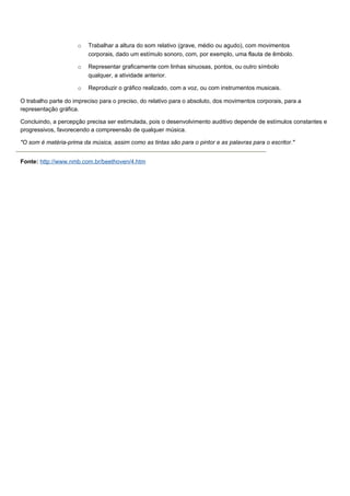o   Trabalhar a altura do som relativo (grave, médio ou agudo), com movimentos
                         corporais, dado um estímulo sonoro, com, por exemplo, uma flauta de êmbolo.

                     o   Representar graficamente com linhas sinuosas, pontos, ou outro símbolo
                         qualquer, a atividade anterior.

                     o   Reproduzir o gráfico realizado, com a voz, ou com instrumentos musicais.

O trabalho parte do impreciso para o preciso, do relativo para o absoluto, dos movimentos corporais, para a
representação gráfica.

Concluindo, a percepção precisa ser estimulada, pois o desenvolvimento auditivo depende de estímulos constantes e
progressivos, favorecendo a compreensão de qualquer música.

"O som é matéria-prima da música, assim como as tintas são para o pintor e as palavras para o escritor."


Fonte: http://www.nmb.com.br/beethoven/4.htm
 
