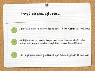 ?
?
?
Implicações globais
O processo básico de atribuição se aplica em diferentes culturas?
Há diferenças culturais importantes na tomada de decisões,
embora não haja pesquisas suficientes para identificá-las
Não há padrões éticos globais. O que é ético depende da cultura?
 