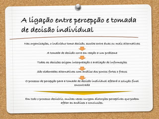 A ligação entre percepção e tomada
de decisão individual
Nas organizações, o indivíduo toma decisão, escolhe entre duas ou mais alternativas
A tomada de decisão corre em reação a um problema
Todas as decisões exigem interpretação e avaliação de informações
São elaboradas alternativas com análise dos pontos fortes e fracos
O processo de percepção para a tomada de decisão individual afetará a solução final
encontrada
Em todo o processo decisório, muitas vezes surgem distorções perceptivas que podem
afetar as análises e conclusões.
 