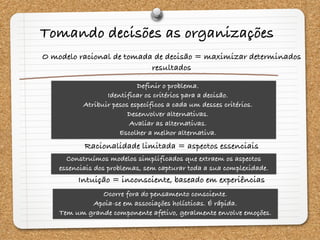 O modelo racional de tomada de decisão = maximizar determinados
resultados
Racionalidade limitada = aspectos essenciais
Intuição = inconsciente, baseado em experiências
Definir o problema.
Identificar os critérios para a decisão.
Atribuir pesos específicos a cada um desses critérios.
Desenvolver alternativas.
Avaliar as alternativas.
Escolher a melhor alternativa.
Construímos modelos simplificados que extraem os aspectos
essenciais dos problemas, sem capturar toda a sua complexidade.
Ocorre fora do pensamento consciente.
Apoia-se em associações holísticas. É rápida.
Tem um grande componente afetivo, geralmente envolve emoções.
Tomando decisões as organizações
 