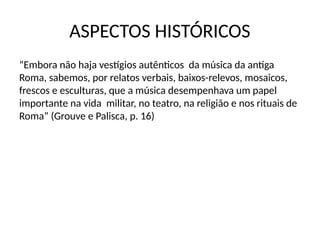 ASPECTOS HISTÓRICOS
“Embora não haja vestígios autênticos da música da antiga
Roma, sabemos, por relatos verbais, baixos-relevos, mosaicos,
frescos e esculturas, que a música desempenhava um papel
importante na vida militar, no teatro, na religião e nos rituais de
Roma” (Grouve e Palisca, p. 16)
 