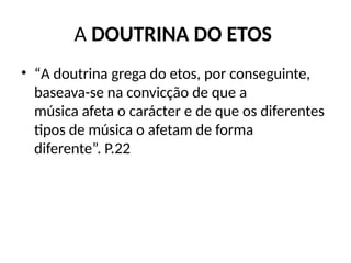 A DOUTRINA DO ETOS
• “A doutrina grega do etos, por conseguinte,
baseava-se na convicção de que a
música afeta o carácter e de que os diferentes
tipos de música o afetam de forma
diferente”. P.22
 