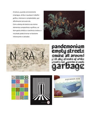 A textura, quando correctamente
empregue, atribui a qualquer trabalho
gráfico, interesse e complexidade, que
dificilmente teria sem ela.
Com a aliança da textura aos outros
elementos compositivos e gráficos, ao
bom gosto estético e coerência criativa, o
resultado poderá tornar-se bastante
interessante e cativador.
 