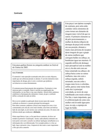 Contraste




                                                                          Esta peça é um óptimo exemplo
                                                                          de contraste, pois nela estão
                                                                          contidos vários elementos de
                                                                          como tornar um elemento da
                                                                          imagem mais visível do que os
                                                                          outros. O primeiro elemento se
                                                                          dá pelo posicionamento; a
                                                                          mulher da direita (objecto do
                                                                          destaque da peça) está sozinha
                                                                          em sua posição, distante e
                                                                          muito mais próxima do receptor
                                                                          desta imagem do que o grupo
                                                                          de outras mulheres que
                                                                          carregam baldes na cabeça, ou
                                                                          bombeiam água nos mesmos. O
                                                                          segundo artifício de destaque
Esta peça ganhou bronze na categoria outdoor no festival                  mais perceptível está na mulher
de Cannes de 2005.                                                        em si; ela não está com um
                                                                          lenço amarrado na cabeça e de
Sobre Contraste
                                                                          cabeça baixa como as outras
O contraste é uma oposição acentuada entre dois ou mais objectos,         mulheres, mas sim com a
sendo que um sobressai perante os demais. É um dos elementos mais         cabeça erguida, cabelo
importantes do design, pois é com o contraste que podemos                 arrumado, usa um colar e
ver/observar as coisas distintamente.
                                                                          roupas mais leves e coloridas,
                                                                          enfim, parece estar numa festa
O contraste possui basicamente dois propósitos. O primeiro é criar
interesse para o conteúdo. Outro é auxiliar na organização das            onde ela é a principal
informações, no seu fluxo e nas suas relações. Através dele, podemos      convidada, ao invés de estar
estabelecer a hierarquia dos elementos visuais, já que o contraste        trabalhando com muito esforço.
define a atracção de cada um deles.
                                                                          Por fim, o mais importante, que
                                                                          é a diferenciação de como esta
Deve-se ter cuidado na aplicação deste recurso para não causar
confusão ou distorcer o assunto principal da mensagem.                    mulher está levando água para
Para obter contraste, podemos colocar uma imagem de cores vivas           casa, ou seja, a esponja em
contrastando com uma de cores mais tímidas, uma fonte em bold ao          lugar do balde.
lado de uma light, ou até mesmo usar contraste de cores. Os meios são
infinitos desde que conduzam à distinção.

Outra regra básica é que, se for para haver contraste, ele deve ser
notado na primeira visualização. Assim, nada adianta contrastar um
texto preto com outro castanho ou utilizar tipologias semelhantes se a
informação deve ser diferenciada. Um exemplo prático é a foto ao
lado: logo à primeira vista, é impossível não notar o mais importante –
a flor que está a amarelo.
 