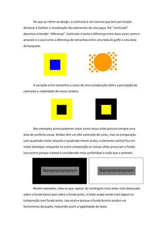 No que se refere ao design, o contraste é um recurso que tem por função
destacar e facilitar a visualização dos elementos de uma peça. Por “contraste”
devemos entender “diferença”. Contraste é tanto a diferença entre duas cores como o
amarelo e o azul como a diferença de tamanhos entre uma bola de golfe e uma bola
de basquete.




       A variação entre tamanhos e cores de uma composição altera a percepção de
contraste e visibilidade de nosso cérebro.




       Nos exemplos acima podemos notar como nossa visão procura sempre uma
área de conforto visual. Ambas têm um alto contraste de cores, mas na composição
com quadrado maior amarelo e quadrado menor preto, o elemento central fica em
maior destaque, enquanto na outra composição os nossos olhos procuram o fundo.
Isso ocorre porque o preto é considerado mais confortável à visão que o amarelo.




       Nestes exemplos, nota-se que, apesar do rectângulo cinza estar mais destacado
sobre o fundo banco que sobre o fundo preto, o texto acaba sendo mais legível na
composição com fundo preto. Isso ocorre porque o fundo branco produz um
fechamento da pupila, reduzindo assim a legibilidade do texto.
 