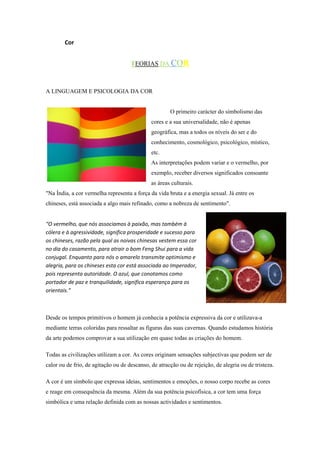 Cor


                                     TEORIAS DA COR



A LINGUAGEM E PSICOLOGIA DA COR


                                                      O primeiro carácter do simbolismo das
                                              cores e a sua universalidade, não é apenas
                                              geográfica, mas a todos os níveis do ser e do
                                              conhecimento, cosmológico, psicológico, místico,
                                              etc.
                                              As interpretações podem variar e o vermelho, por
                                              exemplo, receber diversos significados consoante
                                              as áreas culturais.
"Na Índia, a cor vermelha representa a força da vida bruta e a energia sexual. Já entre os
chineses, está associada a algo mais refinado, como a nobreza de sentimento".


“O vermelho, que nós associamos à paixão, mas também à
cólera e à agressividade, significa prosperidade e sucesso para
os chineses, razão pela qual as noivas chinesas vestem essa cor
no dia do casamento, para atrair o bom Feng Shui para a vida
conjugal. Enquanto para nós o amarelo transmite optimismo e
alegria, para os chineses esta cor está associada ao Imperador,
pois representa autoridade. O azul, que conotamos como
portador de paz e tranquilidade, significa esperança para os
orientais.”



Desde os tempos primitivos o homem já conhecia a potência expressiva da cor e utilizava-a
mediante terras coloridas para ressaltar as figuras das suas cavernas. Quando estudamos história
da arte podemos comprovar a sua utilização em quase todas as criações do homem.

Todas as civilizações utilizam a cor. As cores originam sensações subjectivas que podem ser de
calor ou de frio, de agitação ou de descanso, de atracção ou de rejeição, de alegria ou de tristeza.

A cor é um símbolo que expressa ideias, sentimentos e emoções, o nosso corpo recebe as cores
e reage em consequência da mesma. Além da sua potência psicofísica, a cor tem uma força
simbólica e uma relação definida com as nossas actividades e sentimentos.
 