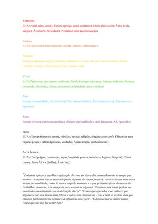 Vermelho
EUA (Natal, raiva, amor); Europa (perigo, amor, excitante); China (boa sorte); África (vida,
sangue); Ásia (sorte, felicidade); América Latina (comunicação)


Laranja
EUA (Halloween); bens baratos); Europa (Outono, criatividade);


Amarelo
Europa (esperança, alegria, cobardia, fraqueza, luz, calor, doença, loucura,outono); China
(nutrição, realeza); África (luto); Ásia (contra o mal);


Verde
EUA (Primavera, nascimento, ambiente, Natal); Europa (esperança, fortuna, ambiente, frescura,
juventude, liberdade); China (exorcismo, infidelidade (para a mulher)


Azul
Europa (tranquilidade, frio, infinito); China (imortalidade); África (inocência); Ásia (sinistro,
egoísmo);


Roxo
Europa (tristeza, penitencia,realeza); África (espiritualidade); Ásia (riqueza); A.L. (gratidão)


Preto
EUA e Europa (funerais, morte, rebelião, pecado, religião, elegância,ser cool); China (cor para
rapazes jovens); África (pessoas, unidade); Ásia (carreira, conhecimento);


A cor branca...
EUA e Europa (paz, casamento, anjos, hospitais, pureza, inocência, higiene, limpeza); China
(morte, luto); África (brilho); Ásia (luto)



“Podemos aplicar a escolha e aplicação de cores no dia-a-dia, nomeadamente na roupa que
usamos. A escolha da cor mais adequada depende de vários factores: características marcantes
da tua personalidade, como te sentes naquele momento e o que pretendes fazer durante o dia
(trabalhar, namorar, ir a uma festa para encontrar alguém). "Estados emocionais podem ser
suavizados ou activados com a utilização da cor". "Temos que aprender a reconhecer que
algumas cores nos fazem mais felizes e outras nos entristecem - isso é real. E existem dias que
estamos particularmente sensíveis à influência das cores". "É desnecessário insistir numa
roupa que não nos faz sentir bem".
 