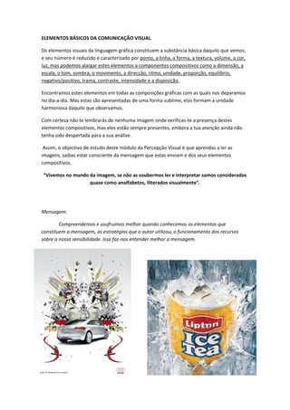 ELEMENTOS BÁSICOS DA COMUNICAÇÃO VISUAL

Os elementos visuais da linguagem gráfica constituem a substância básica daquilo que vemos,
e seu número é reduzido e caracterizado por ponto, a linha, a forma, a textura, volume, a cor,
luz, mas podemos alargar estes elementos a componentes compositivos como a dimensão, a
escala, o tom, sombra, o movimento, a direcção, ritmo, unidade, proporção, equilíbrio,
negativo/positivo, trama, contraste, intensidade e a disposição.

Encontramos estes elementos em todas as composições gráficas com as quais nos deparamos
no dia-a-dia. Mas estas são apresentadas de uma forma sublime, elas formam a unidade
harmoniosa daquilo que observamos.

Com certeza não te lembrarás de nenhuma imagem onde verificas-te a presença destes
elementos compositivos, mas eles estão sempre presentes, embora a tua atenção ainda não
tenha sido despertada para a sua análise.

 Assim, o objectivo de estudo deste módulo da Percepção Visual é que aprendas a ler as
imagens, saibas estar consciente da mensagem que estas enviam e dos seus elementos
compositivos.

“Vivemos no mundo da imagem, se não as soubermos ler e interpretar somos considerados
                  quase como analfabetos, iliterados visualmente”.




Mensagem:

        Compreendemos e usufruímos melhor quando conhecemos os elementos que
constituem a mensagem, as estratégias que o autor utilizou, o funcionamento dos recursos
sobre a nossa sensibilidade. Isso faz-nos entender melhor a mensagem.
 