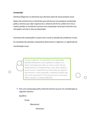 Composição

Distribuir/Organizar os elementos que vão fazer parte do nosso projecto visual.

Depois de conhecermos os elementos que estruturam uma qualquer composição
gráfica, teremos que saber organiza-los e utilizá-los de forma a deles tirar-mos o
melhor partido no sentido de criarmos uma composição visual que transmita uma
mensagem correcta e clara ao observador.



O processo de composição é o passo mais crucial na solução dos problemas visuais.

Os resultados das decisões compositivas determinam o objectivo e o significado da

manifestação visual.




               Compor é organizar. A composição é uma organização
               pensada de elementos numa superfície, no espaço ou no
               tempo. Estes elementos podem ser pontos, linhas, formas
               bidimensionais ou tridimensionais, cores, letras, objectos e
               muitos outros; o importante é que funcionem em conjunto –
               em harmonia. Numa composição, os elementos isolados não
               são o mais importante. É o seu conjunto que nos transmite
               ideias, emoções ou intenções deferentes




       Para uma composição gráfica eficiente teremos que ter em consideração os
       seguintes factores:

       Equilíbrio

              Escala

                       Movimento

                              Hierarquia
 
