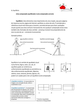 1. Equilíbrio

        Uma composição equilibrada é uma composição correcta



        Equilíbrio é dos elementos mais importantes de uma criação, seja para páginas
de imprensa escrita, página de Internet, panfletos ou obras de arte. É considerada a
referência visual mais forte para o homem, servindo de base para fazer avaliações
visuais quanto aos eixos vertical e horizontal de uma qualquer composição (esses eixos
também são chamados de eixos sentido – presença invisível mas preponderante do
eixo no acto de ver – constante inconsciente).

Exemplo prático:

                     Equilíbrio simétrico              Equilíbrio assimétrico

                Eixo vertical inconsciente              Eixo vertical inconsciente



                                   Eixo horizontal inconsciente




Equilíbrio é um sentido de igualdade visual
numa forma, figura, valor, cor, etc. O
equilíbrio pode ser simétrico ou
uniformemente equilibrado ou assimétrico ou
não uniformemente equilibrado. Objectos,
valores, cores, texturas, formas, figuras, etc.,
podem ser usados para criar um equilíbrio numa composição.


1.Equilíbrio simétrico - é o que produz na
imagem uma sensação de paz, calma e
estabilidade visual.

2.Equilíbrio assimétrico* - é caracterizado
pela distribuição de objectos com "pesos"
visuais diferentes, contrabalançando um e
outro, produzindo informalidade e tensão           1                        2        2
na composição. Não existe o equilíbrio que
se possa dizer correcto, ambos
apresentam diferentes vantagens e
propostas.                                     * Simetria é igualdade
                                               Assimetria é desigualdade
 