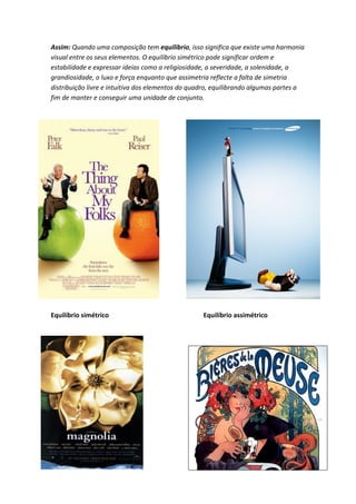 Assim: Quando uma composição tem equilíbrio, isso significa que existe uma harmonia
visual entre os seus elementos. O equilíbrio simétrico pode significar ordem e
estabilidade e expressar ideias como a religiosidade, a severidade, a solenidade, a
grandiosidade, o luxo e força enquanto que assimetria reflecte a falta de simetria
distribuição livre e intuitiva dos elementos do quadro, equilibrando algumas partes a
fim de manter e conseguir uma unidade de conjunto.




Equilíbrio simétrico                               Equilíbrio assimétrico
 
