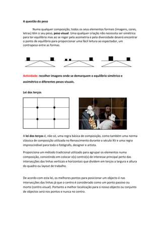 A questão do peso

        Numa qualquer composição, todos os seus elementos formais (imagens, cores,
letras) têm o seu peso, peso visual. Uma qualquer criação não necessita ser simétrica
para ter equilíbrio mas ao se reger pela assimetria e pela diversidade deverá encontrar
o ponto de equilíbrio para proporcionar uma fácil leitura ao espectador, um
contrapeso entre as formas.




Actividade: recolher imagens onde se demarquem o equilíbrio simétrico e
assimétrico e diferentes pesos visuais.


Lei dos terços




A lei dos terços é, não só, uma regra básica de composição, como também uma norma
clássica de composição utilizada no Renascimento durante o século XV e uma regra
imprescindível para todo o fotógrafo, designer e artista.

Proporciona um método tradicional utilizado para agrupar os elementos numa
composição, consistindo em colocar o(s) centro(s) de interesse principal perto das
intersecções das linhas verticais e horizontais que dividem em terços a largura e altura
do quadro ou layout de trabalho.


De acordo com esta lei, os melhores pontos para posicionar um objecto é nas
intersecções das linhas já que o centro é considerado como um ponto passivo ou
morto (centro visual). Portanto a melhor localização para o nosso objecto ou conjunto
de objectos será nos pontos e nunca no centro.
 