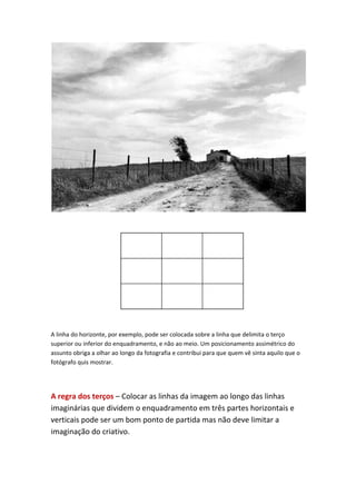 A linha do horizonte, por exemplo, pode ser colocada sobre a linha que delimita o terço
superior ou inferior do enquadramento, e não ao meio. Um posicionamento assimétrico do
assunto obriga a olhar ao longo da fotografia e contribui para que quem vê sinta aquilo que o
fotógrafo quis mostrar.




A regra dos terços – Colocar as linhas da imagem ao longo das linhas
imaginárias que dividem o enquadramento em três partes horizontais e
verticais pode ser um bom ponto de partida mas não deve limitar a
imaginação do criativo.
 