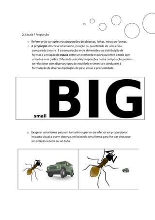 2. Escala / Proporção

    o Refere-se às variações nas proporções de objectos, linhas, letras ou formas.
    o A proporção descreve o tamanho, posição ou quantidade de uma coisa
      comparada à outra. É a comparação entre dimensões ou distribuição de
      formas e a relação de escala entre um elemento e outro ou entre o todo com
      uma das suas partes. Diferentes escalas/proporções numa composição podem-
      se relacionar com diversos tipos de equilíbrio e simetria e conduzem à
      formulação de diversas tipologias de peso visual e profundidade.




   o Exagerar uma forma para um tamanho superior ou inferior vai proporcionar
     impacto visual a quem observa, enfatizando uma forma para lhe dar destaque
     em relação a outra ou ao todo
 