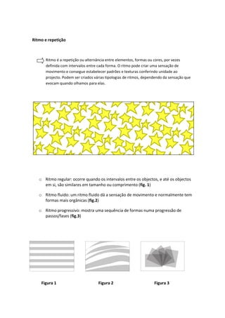 Ritmo e repetição



      Ritmo é a repetição ou alternância entre elementos, formas ou cores, por vezes
      definida com intervalos entre cada forma. O ritmo pode criar uma sensação de
      movimento e consegue estabelecer padrões e texturas conferindo unidade ao
      projecto. Podem ser criados várias tipologias de ritmos, dependendo da sensação que
      evocam quando olhamos para elas.




   o Ritmo regular: ocorre quando os intervalos entre os objectos, e até os objectos
     em si, são similares em tamanho ou comprimento (fig. 1)

   o Ritmo fluido: um ritmo fluido dá a sensação de movimento e normalmente tem
     formas mais orgânicas (fig.2)

   o Ritmo progressivo: mostra uma sequência de formas numa progressão de
     passos/fases (fig.3)




    Figura 1                        Figura 2                        Figura 3
 