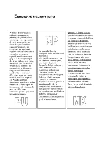 Elementos da linguagem gráfica

Podemos definir as artes                                           grafismo, e é uma unidade
gráficas empregues no                                              por si mesmo, embora esteja
processo de publicidade e                                          composto por uma infinidade
marketing como o processo                                          de elementos diferentes.
de programar, projectar,
                                                                   Elementos individuais que,
coordenar, seleccionar e
organizar uma série de                                             unidos correctamente e com
elementos para produzir                                            sabedoria, compõem uma
objectos visuais destinados a    e o façam facilmente              obra final única e definida
comunicar mensagens              inteligível pelos destinatários   que vai mais além da soma
específicas a determinados       do mesmo.
                                                                   das partes que a formam.
grupos. A função principal       Não significa somente criar
                                 um desenho, uma imagem,           Toda obra de comunicação
das artes gráficas será então
transmitir uma informação        uma ilustração, uma               visual nasce então da
determinada por meio de          fotografia. É algo mais que a     necessidade de transmitir
composições gráficas, que        soma de todos esses               uma mensagem específica
chegam ao público-alvo           elementos, embora para            sendo o principal
(destinatário) através de        conseguir comunicar
                                                                   componente de toda uma
diferentes suportes, como        visualmente uma mensagem
                                 de forma efectiva se deva         composição gráfica a
folhetos, cartazes, trípticos,
                                 conhecer a fundo os               mensagem a interpretar, a
etc. As artes gráficas
procuram transmitir as ideias    diferentes recursos gráficos à    informação que se deseja
essenciais da mensagem de        sua disposição e ter a            fazer chegar ao destinatário
forma clara e directa, usando    imaginação, a experiência, o      através do grafismo.
para isso diferentes             bom gosto e o senso comum
elementos gráficos que dêem      necessários para combiná-los
forma à mensagem                 de forma adequada. O
     PERCEPÇÃO VISUAL            resultado final de um produto
                                 gráfico denomina-se
 