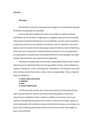 Hierarquia



       Hierarquia


       Normalmente, utilizamos esta palavra para designar uma distribuição ordenada
de poderes ou graduação de autoridade.
       O termo aplicado ao design não muda na sua essência e pode ser aplicado
exactamente da mesma forma. Imagina que tu, estagiário, fazes parte de uma equipa,
onde precisas responder directamente a um coordenador, que por sua vez responde a
um gerente, que por sua vez responde a um director, que vai responder a uma outra
pessoa e por aí em diante. Dentro deste grupo, apesar de todo teu valor e importância,
serás visto como uma pecinha irrelevante dentro do conjunto. Se a tua equipa fosse
um layout gráfico, provavelmente serias aquela letrinha no fundo da página que, pode
até dizer algo importante, mas não precisa ser destacado.
       Hierarquia em design nada mais é do que a organização do que é mais e menos
relevante para ser observado dentro de uma peça gráfica. Porém, muito cuidado com
a palavra "relevância", e não a confundas com "importância". Por exemplo: num cartaz
de um evento, onde temos o título, a data, o local e a programação. Temos a seguinte
ordem de relevância:
       1- Título / Nome do evento
       2- Subtítulo
       3- Data
       4- Local / Programação

       Isso não quer dizer, porém, que o nome do evento é mais importante do que
saber onde ele acontece, mas sim que, dentro desta peça gráfica, é muito mais
relevante que se destaque o título, e depois o subtítulo, uma vez que é isso o que
chamará a atenção/interesse de quem lê o cartaz. As demais informações, apesar de
muito importantes, têm relevância um pouco menor dentro da peça, uma vez que, se a
pessoa já foi atraída por ela através do título, esta vai buscar outras informações na
peça, invariavelmente.
 