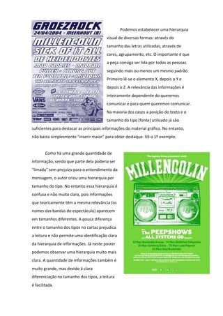 Podemos estabelecer uma hierarquia
                                         visual de diversas formas: através do
                                         tamanho das letras utilizadas, através de
                                         cores, agrupamento, etc. O importante é que
                                         a peça consiga ser lida por todas as pessoas
                                         seguindo mais ou menos um mesmo padrão.
                                         Primeiro lê-se o elemento X, depois o Y e
                                         depois o Z. A relevância das informações é
                                         inteiramente dependente do queremos
                                         comunicar e para quem queremos comunicar.
                                         Na maioria dos casos a posição do texto e o
                                         tamanho do tipo (fonte) utilizado já são
suficientes para destacar as principais informações do material gráfico. No entanto,
não basta simplesmente "inserir maior" para obter destaque. Vê o 1º exemplo.


        Como há uma grande quantidade de
informação, sendo que parte dela poderia ser
"limada" sem prejuízo para o entendimento da
mensagem, o autor criou uma hierarquia por
tamanho do tipo. No entanto essa hierarquia é
confusa e não muito clara, pois informações
que teoricamente têm a mesma relevância (os
nomes das bandas do espectáculo) aparecem
em tamanhos diferentes. A pouca diferença
entre o tamanho dos tipos no cartaz prejudica
a leitura e não permite uma identificação clara
da hierarquia de informações. Já neste poster
podemos observar uma hierarquia muito mais
clara. A quantidade de informações também é
muito grande, mas devido à clara
diferenciação no tamanho dos tipos, a leitura
é facilitada.
 