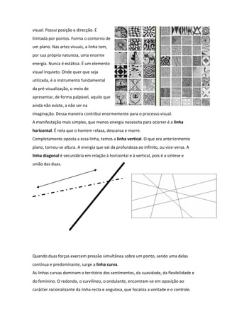 visual. Possui posição e direcção. É
limitada por pontos. Forma o contorno de
um plano. Nas artes visuais, a linha tem,
por sua própria natureza, uma enorme
energia. Nunca é estática. É um elemento
visual inquieto. Onde quer que seja
utilizada, é o instrumento fundamental
da pré-visualização, o meio de
apresentar, de forma palpável, aquilo que
ainda não existe, a não ser na
imaginação. Dessa maneira contribui enormemente para o processo visual.
A manifestação mais simples, que menos energia necessita para ocorrer é a linha
horizontal. É nela que o homem relaxa, descansa e morre.
Completamente oposta a essa linha, temos a linha vertical. O que era anteriormente
plano, tornou-se altura. A energia que vai da profundeza ao infinito, ou vice-versa. A
linha diagonal é secundária em relação à horizontal e à vertical, pois é a síntese e
união das duas.




Quando duas forças exercem pressão simultânea sobre um ponto, sendo uma delas
contínua e predominante, surge a linha curva.
As linhas curvas dominam o território dos sentimentos, da suavidade, da flexibilidade e
do feminino. O redondo, o curvilíneo, o ondulante, encontram-se em oposição ao
carácter racionalizante da linha recta e angulosa, que focaliza a vontade e o controle.
 