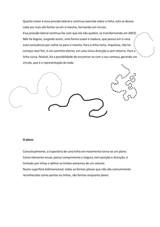 Quanto maior é essa pressão lateral e contínua exercida sobre a linha, esta se desvia
cada vez mais até fechar-se em si mesma, formando um círculo.
Essa pressão lateral contínua faz com que ela não quebre, se transformando em ARCO.
Não há ângulo, surgindo assim, uma forma suave e madura, que possui em si uma
auto consciência por voltar-se para si mesma. Para a linha recta, impulsiva, não há
começo nem fim, é um caminho eterno, em uma única direcção e sem retorno. Para a
linha curva, flexível, há a possibilidade de encontrar-se com o seu começo, gerando um
círculo, que é a representação do todo.




O plano


Conceitualmente, a trajectória de uma linha em movimento torna-se um plano.
Como elemento visual, possui comprimento e largura, tem posição e direcção, é
limitado por linhas e define os limites extremos de um volume.
Numa superfície bidimensional, todas as formas planas que não são comummente
reconhecidas como pontos ou linhas, são formas enquanto plano.
 