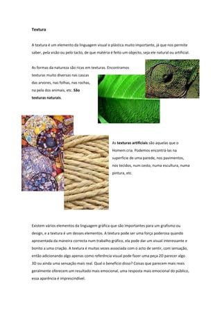 Textura


A textura é um elemento da linguagem visual e plástica muito importante, já que nos permite
saber, pela visão ou pelo tacto, de que matéria é feito um objecto, seja ele natural ou artificial.


As formas da natureza são ricas em texturas. Encontramos
texturas muito diversas nas cascas
das arvores, nas folhas, nas rochas,
na pela dos animais, etc. São
texturas naturais.




                                                  As texturas artificiais são aquelas que o
                                                  Homem cria. Podemos encontrá-las na
                                                  superfície de uma parede, nos pavimentos,
                                                  nos tecidos, num cesto, numa escultura, numa
                                                  pintura, etc.




Existem vários elementos da linguagem gráfica que são importantes para um grafismo ou
design, e a textura é um desses elementos. A textura pode ser uma força poderosa quando
apresentada da maneira correcta num trabalho gráfico, ela pode dar um visual interessante e
bonito a uma criação. A textura é muitas vezes associada com o acto de sentir, com sensação,
então adicionando algo apenas como referência visual pode fazer uma peça 2D parecer algo
3D ou ainda uma sensação mais real. Qual o benefício disso? Coisas que parecem mais reais
geralmente oferecem um resultado mais emocional, uma resposta mais emocional do público,
essa aparência é imprescindível.
 