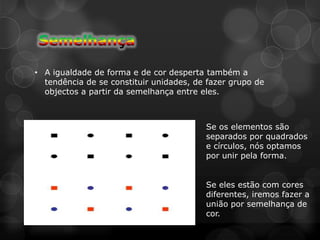 • A igualdade de forma e de cor desperta também a
  tendência de se constituir unidades, de fazer grupo de
  objectos a partir da semelhança entre eles.



                                         Se os elementos são
                                         separados por quadrados
                                         e círculos, nós optamos
                                         por unir pela forma.


                                         Se eles estão com cores
                                         diferentes, iremos fazer a
                                         união por semelhança de
                                         cor.
 