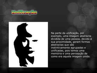 Na parte da unificação, por
exemplo, uma imagem abstracta
dividida de uma pessoa, devido à
sua proximidade, geram formas
abstractas que são
instintivamente agrupadas e
unificadas, pois temos uma
memória e uma percepção de
como era aquela imagem unida.
 