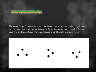 Elementos próximos uns aos outros tendem a ser vistos juntos,
isto é, a constituírem unidades. Quanto mais curta a distância
entre os elementos, mais próximo e unificado parece estar.
 