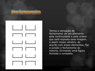 Temos a sensação de
fechamento de um elemento
pela continuidade e pela ordem
que está exposta essa imagem,
e assim nosso cérebro, de
acordo com esses elementos, faz
a junção e fechamento do
mesmo, formando uma figura
fechada e completa.
 