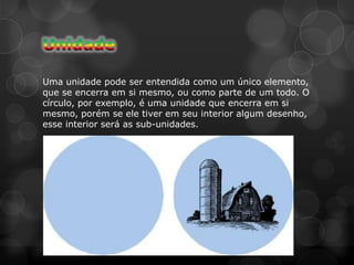 Uma unidade pode ser entendida como um único elemento,
que se encerra em si mesmo, ou como parte de um todo. O
círculo, por exemplo, é uma unidade que encerra em si
mesmo, porém se ele tiver em seu interior algum desenho,
esse interior será as sub-unidades.
 