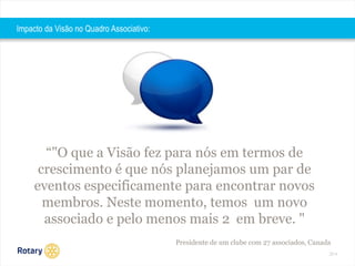 2014 
“"O que a Visão fez para nós em termos de 
crescimento é que nós planejamos um par de 
eventos especificamente para encontrar novos 
membros. Neste momento, temos um novo 
associado e pelo menos mais 2 em breve. " 
Presidente de um clube com 27 associados, Canada 
Impacto da Visão no Quadro Associativo: 
 
