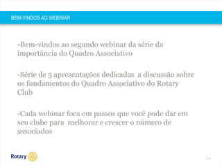 2014 
BEM-VINDOS AO WEBINAR 
-Bem-vindos ao segundo webinar da série da 
importância do Quadro Associativo 
-Série de 5 apresentações dedicadas a discussão sobre 
os fundamentos do Quadro Associativo do Rotary 
Club 
-Cada webinar foca em passos que você pode dar em 
seu clube para melhorar e crescer o número de 
associados 
 