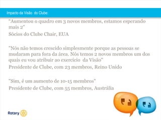 2014 
Impacto da Visão do Clube: 
“Aumentou o quadro em 3 novos membros, estamos esperando 
mais 2" 
Sócios do Clube Chair, EUA 
"Nós não temos crescido simplesmente porque as pessoas se 
mudaram para fora da área. Nós temos 2 novos membros um dos 
quais eu vou atribuir ao exercício da Visão" 
Presidente de Clube, com 23 membros, Reino Unido 
"Sim, é um aumento de 10-15 membros" 
Presidente de Clube, com 55 membros, Austrália 
 