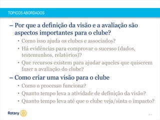 2014 
TOPICOS ABORDADOS 
– Por que a definição da visão e a avaliação são 
aspectos importantes para o clube? 
• Como isso ajuda os clubes e associados? 
• Há evidências para comprovar o sucesso (dados, 
testemunhos, relatórios)? 
• Que recursos existem para ajudar aqueles que quiserem 
fazer a avaliação do clube? 
– Como criar uma visão para o clube 
• Como o processo funciona? 
• Quanto tempo leva a atividade de definição da visão? 
• Quanto tempo leva até que o clube veja/sinta o impacto? 
 