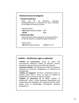 Sistema de toma de imágenes
  • Barrido Pushbroom
  • Barrido Pushbroom
    Posee    una      fila   de      detectores colocados
    perpendicularmente a la dirección de vuelo, cubriendo
    por completo una línea de la escena.
                                 escena.

    Tipos de sensores.
    ‐ HRV (Higth Resolution Visible)
      HRV (                            SPOT
    ‐ MESSR                            MOS
  • Cámara de video
  • Cámara de video
    Visión total de la escena, dotado por un sistema de filtros, 
    un tubo de vidicón y un equipo de registro electrónico.

    Tipo de sensor.
    ‐ RBV (Return Beam Vidicon)
      RBV (            Vidicon)        LANDSAT 1, 2 Y 3




Satélites –
Satélites – Clasificación según su aplicación
• Satélites de comunicación.‐ Sirven de enlace para
                   comunicación.
comunicaciones telefónicas, señales de televisión, Internet,
contactos de radio permanente con medios de transporte.
                                                 transporte.
• Estaciones orbitales.‐ Son laboratorios en órbita que facilitan la
             orbitales.                              q e
realización de numerosas investigaciones en condiciones de
microgravedad.
microgravedad.
• Satélites de navegación.‐ Permiten la localización precisa en
                navegación.
cualquier punto sobre la Tierra. Se basan en métodos de
                              Tierra.
triangulación de un mínimo de señal de 3 satélites.
                                           satélites.
• Satélites de observación de la Tierra.‐ Satélites de
                                           Tierra.
Teledetección.
Teledetección. Llevan a bordo captadores especializados que
recogen datos de la atmósfera y de la superficie terrestre. Útil en
                                                   terrestre.
campos como la Meteorología, Oceanografía, Ambiente,
Cartografía, etc.
             etc.




                                                                       12
 