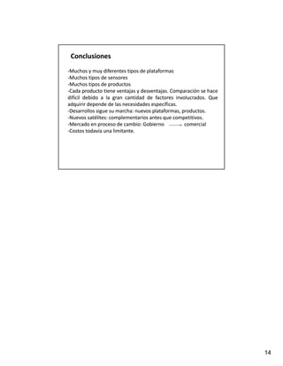 Conclusiones
‐Muchos y muy diferentes tipos de plataformas
‐Muchos tipos de sensores
‐Muchos tipos de productos
            p        p
‐Cada producto tiene ventajas y desventajas. Comparación se hace
                                  desventajas.
difícil debido a la gran cantidad de factores involucrados. Que
                                                 involucrados.
adquirir depende de las necesidades específicas.
                                      específicas.
‐Desarrollos sigue su marcha: nuevos plataformas, productos.
                         marcha:                    productos.
‐Nuevos satélites: complementarios antes que competitivos.
          satélites:                            competitivos.
‐Mercado en proceso de cambio: Gobierno
                            cambio:                  comercial
‐Costos todavía una limitante.
                       limitante.




                                                                   14
 
