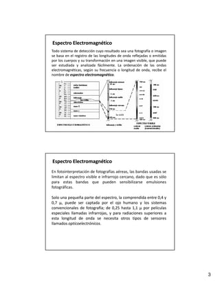 Espectro Electromagnético
Todo sistema de detección cuyo resultado sea una fotografía o imagen
se basa en el registro de las longitudes de onda reflejadas o emitidas
por los cuerpos y su transformación en una imagen visible, que puede
ser estudiada y analizada fácilmente. La ordenación de las ondas
                             fácilmente.
electromagnéticas, según su frecuencia o longitud de onda, recibe el
nombre de espectro electromagnético.
                     electromagnético.




Espectro Electromagnético
En fotointerpretación de fotografías aéreas, las bandas usadas se
limitan al espectro visible e infrarrojo cercano, dado que es sólo
para estas bandas que pueden sensibilizarse emulsiones
fotográficas.

Solo una pequeña parte del espectro, la comprendida entre 0,4 y
0,7 µ, puede ser captada por el ojo humano y los sistemas
convencionales de fotografía; de 0,25 hasta 1,1 μ por películas
                   fotografía;
especiales llamadas infrarrojas, y para radiaciones superiores a
esta longitud de onda se necesita otros tipos de sensores
llamados opticoelectrónicos.
         opticoelectrónicos.




                                                                         3
 
