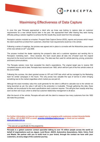 Maximising Effectiveness of Data Capture

In June this year Percepta approached a client who we knew was looking to capture data on customer
requirements for a new vehicle launch later in the year. We approached them after hearing they were having
difficulty putting a solution together to achieve the RoI results they would need from this campaign.

Percepta’s solution included an e-tracker, Prospect Data Capture Device (DCD), reports and process which meant
the client would find out direct from customers, what their main requirements would be in the vehicle.

Following a series of meetings, the process was agreed and in place to co-inside with the Motorshow press reveal
                        nd
of the new vehicle on 22 July 2008.

The process involved the dealer capturing the prospect’s data and a customer signature and sending this to
                                                                                              1
Percepta’s marketing team. Once received, this team would place all data into eTracker ,scan the original
document to the record and archive the hard copy. The data was then used for vehicle planning, pricing, production
and brand communications.

The Percepta solution more than exceeded the client’s expectations. The original target was to receive 500
completed records and to date, Percepta have received over 1800, which will form part of the first vehicle orders at
the end of 2008.

Following this success, the client granted access to VIP and VVIP lists which will be managed by the Marketing
team for similar campaigns in the future. This only proves how valuable this type of service is when bringing
something new to the market (regardless which market you are part of).

Although the exact monetary value this could generate for the client is difficult to calculate due to the vehicle not
being launched as yet, the value it will add to the production is invaluable. Through gathering this data, these
vehicles can be produced to the exact specifications each customer requires. This will give them exactly what they
want via their own in-put, which is what true customer relationship management is all about.

After the launch of the vehicle, Percepta will work with the client to measure how many customers from the 1800
did make the purchase.




For further information on how we can support you on engaging with customers contact Amanda Noble
on: Office: +61 (3) 8627 6191 or email: amanda.noble@percepta.com.au or check out our website:
www.percepta.com.au

1
    This was set up specifically for this programme.

Percepta is a global customer contact specialist talking to over 10 million people across the world on
behalf of organisations such as Jaguar, Land Rover, AGCO, Automotive Associations, Helm, Volvo, Ford
and Mazda. We partner with you to build trust in your brand, through the contact we have with your
customers, at every stage of the customer journey.
 