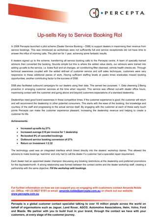 Up-sells Key to Service Booking RoI
In 2006 Percepta launched a pilot scheme (Dealer Service Booking – DSB) to support dealers in maximising their revenue from
service bookings. This was introduced as workshops were not sufficiently full and service receptionists did not have time to
answer the influx of morning calls. The pilot ran for 1 year, achieving some fantastic results.

6 dealers signed up to the scheme, transferring all service booking calls to the Percepta centre. A team of specially trained
advisors then converted the booking. Sounds simple but this is where the added value starts, our advisors were trained into
adding up-sells to the service, i.e. brake fluid and oil changes, air conditioning filter cleansed, vehicle health checks etc. Through
technical awareness coupled with the added skill-set of customer service and soft sales techniques, customers were very
responsive to these additional pieces of work. Having sufficient staffing levels at peaks times eradicates missed booking
opportunities, another contributing factor to the success of DSB.

DSB also facilitated outbound campaigns for our dealers using their data. This served two purposes: 1. Data cleansing 2.Being
proactive in arranging customer services at the time when required. This service was offered out-with dealer office hours,
maximising contact with the customer and going above and beyond customers expectations of a standard dealership.

Dealerships need good brand awareness in these competitive times; if the customer experience is good, the customer will return
and will recommend the dealership to other potential consumers. This starts with the ease of the booking, the knowledge and
courtesy of the staff and progressing to the actual service itself. By engaging with the customer at each of these early touch
points Percepta can make the customer experience pleasant, increasing the dealership revenue and helping to create a
customer for life.

Achievements:


     •   Increased up-sells by 27%
     •   Increased average £10 per invoice for 1 dealership
     •   Re-booked 8% of cancelled bookings
     •   Outbound service booking conversion of 27%
     •   Return on Investment 1:2.32


The technology used was an integrated interface which linked directly into the dealers’ workshop diaries. This allowed the
advisors to make bookings ‘real-time’ and only had to call the dealer if a customer had a specialist repair requirement.

Each dealer had an appointed dealer champion discussing any booking restrictions at the dealership and preferred promotions
for the day/week/month. A strong relationship was formed between the contact centre and the dealer workshop staff, creating a
partnership with the same objective: Fill the workshop with bookings.




For further information on how we can support you on engaging with customers contact Amanda Noble
on: Office: +61 (3) 8627 6191 or email: amanda.noble@percepta.com.au or check out our website:
www.percepta.com.au


Percepta is a global customer contact specialist talking to over 10 million people across the world on
behalf of organisations such as Jaguar, Land Rover, AGCO, Automotive Associations, Helm, Volvo, Ford
and Mazda. We partner with you to build trust in your brand, through the contact we have with your
customers, at every stage of the customer journey.
 