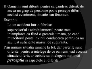 Oamenii sunt diferiti pentru ca gandesc diferit, de
  accea un grup de persoane poate percepe diferit
  acelasi eveniment, situatie sau fenomen.
Exemplu
  La un accident intr-o fabrica:
  supervisor'ul / administratorul poate trata
  intamplarea ca fiind o greseala umana, pe cand
  muncitorul poate invinui conducerea pentru ca nu
  sau luat suficiente masuri de suguranta.
Prin urmare situatia ramane la fel, dar parerile sunt
  diferite, pentru a intelege de ce oamenii vad aceeasi
  situatie diferit, ar trebuie sa intelegem mai intai
  perceptia si aspectele ei diferite.
 