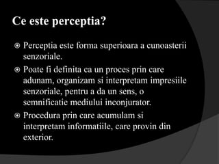 Ce este perceptia?
 Perceptia este forma superioara a cunoasterii
  senzoriale.
 Poate fi definita ca un proces prin care
  adunam, organizam si interpretam impresiile
  senzoriale, pentru a da un sens, o
  semnificatie mediului inconjurator.
 Procedura prin care acumulam si
  interpretam informatiile, care provin din
  exterior.
 