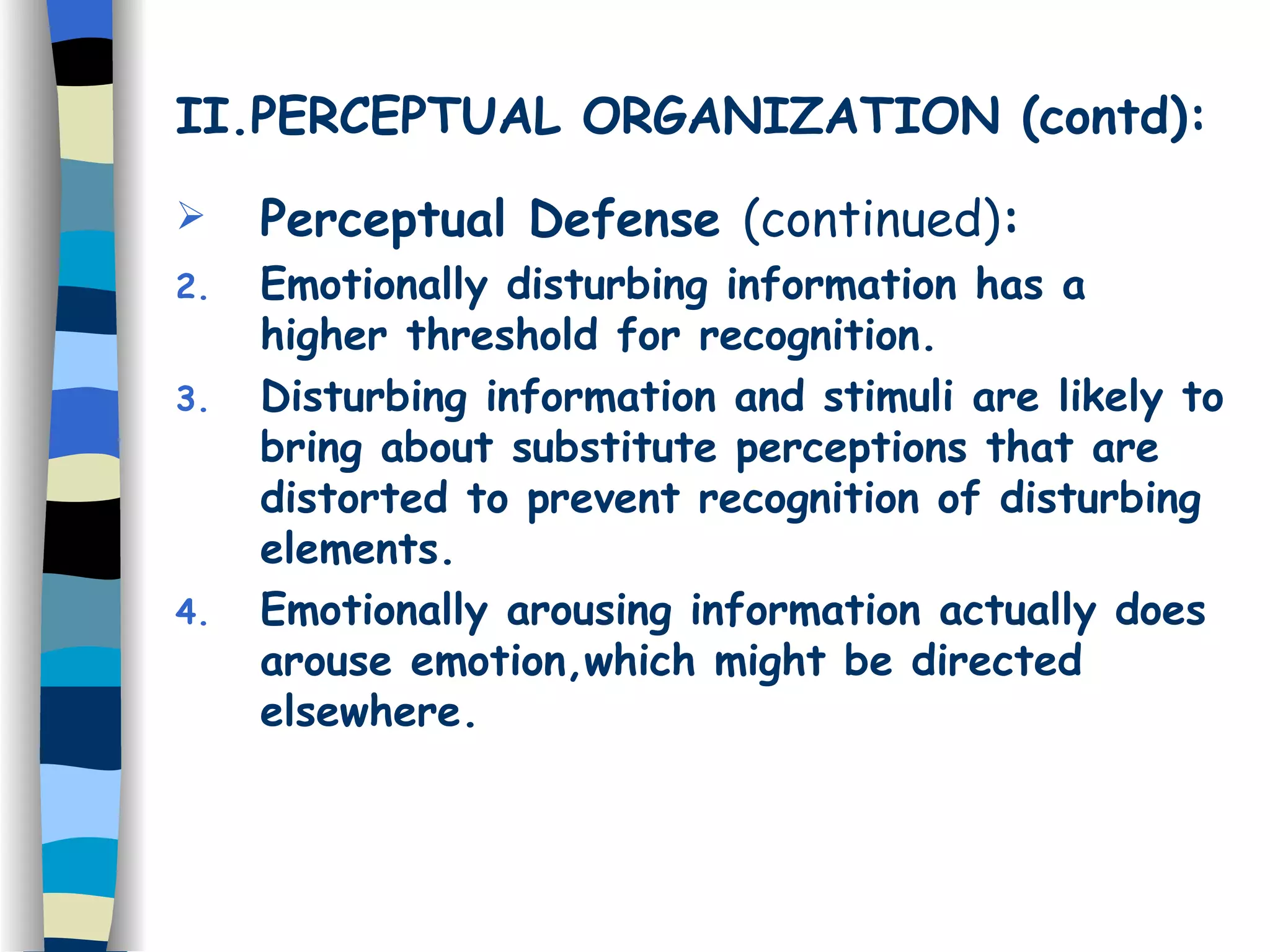 II.PERCEPTUAL ORGANIZATION (contd): Perceptual Defense  (continued) : Emotionally disturbing information has a higher threshold for recognition. Disturbing information and stimuli are likely to bring about substitute perceptions that are distorted to prevent recognition of disturbing elements. Emotionally arousing information actually does arouse emotion,which might be directed elsewhere. 