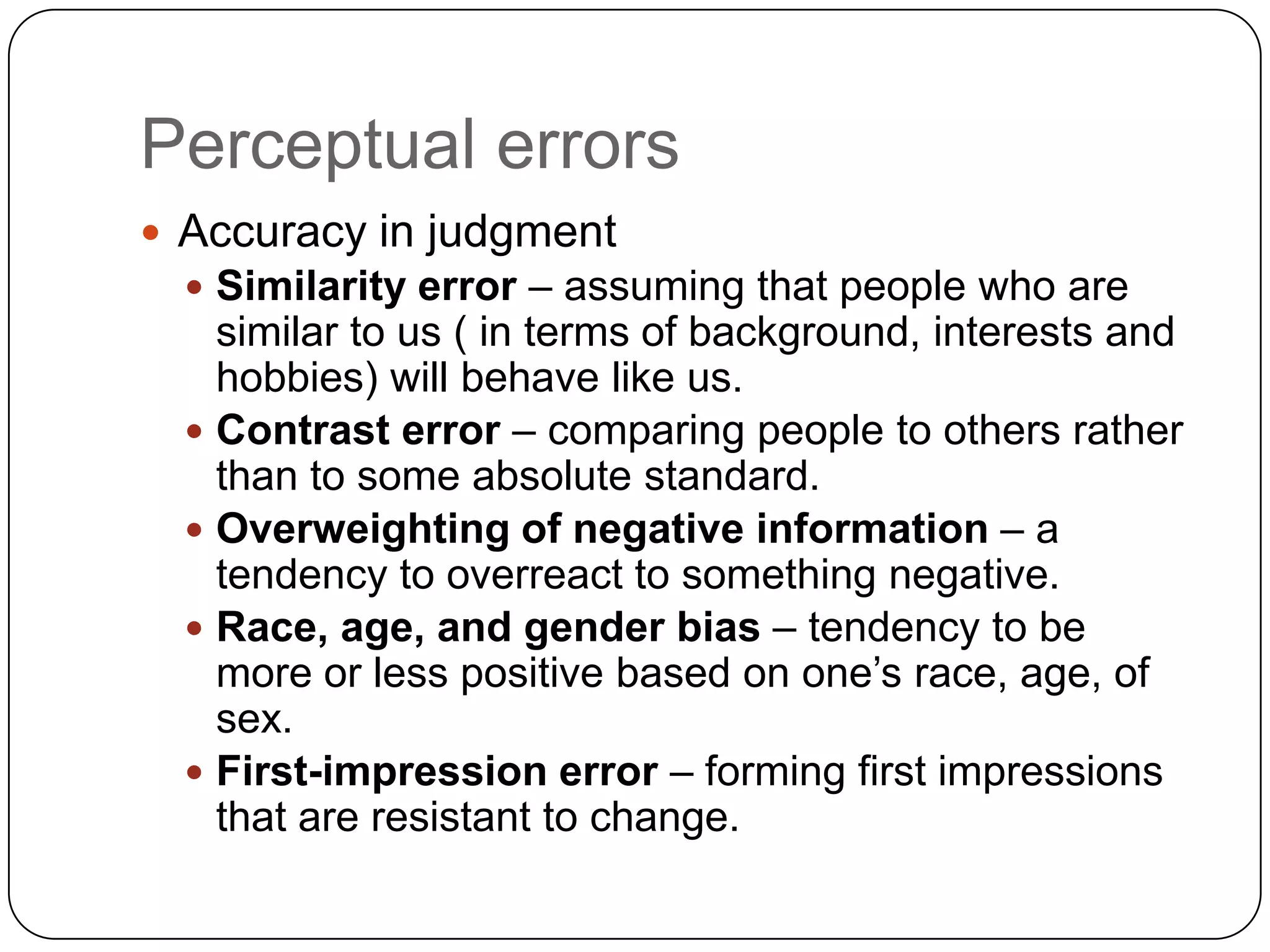 PerceptionPerceptual SelectionWhen the stimuli are received a person might pay attention to some of the aspects in the environment and ignore others. This filtering out of most  information to deal with the most important matter is referred to as selective screening.  The influencing factors are due mainly to external and internal factors.External factors are:SizeIntensityContrastMotionRepetitionNovelty and familiarityA combination of the above may be operating at any time to affect perception.