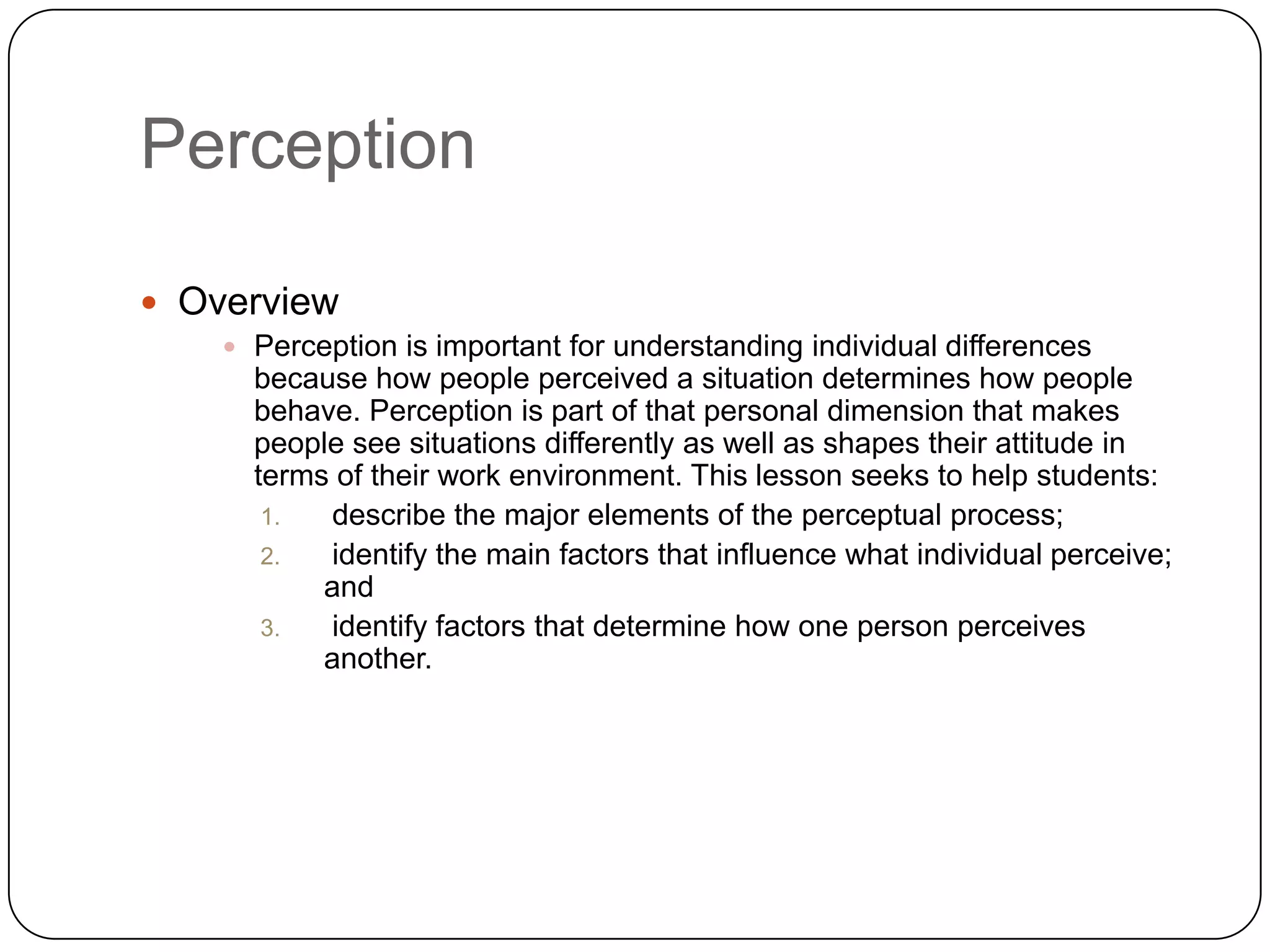 Perception Overview Perception is important for understanding individual differences because how people perceived a situation determines how people behave. Perception is part of that personal dimension that makes people see situations differently as well as shapes their attitude in terms of their work environment. This lesson seeks to help students: describe the major elements of the perceptual process; identify the main factors that influence what individual perceive; and identify factors that determine how one person perceives another.